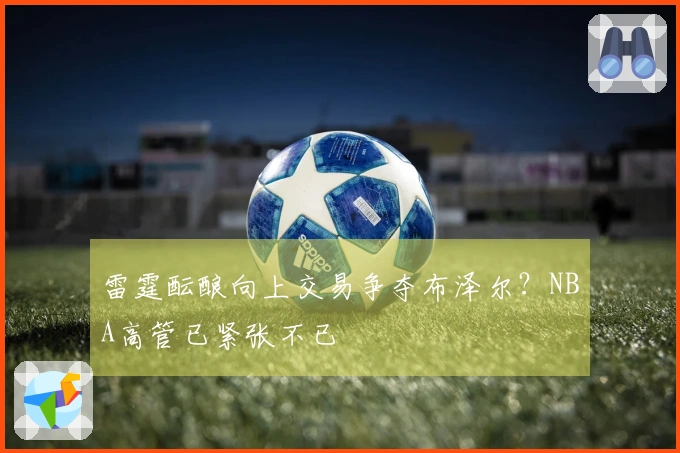 雷霆酝酿向上交易争夺布泽尔?NBA高管已紧张不已