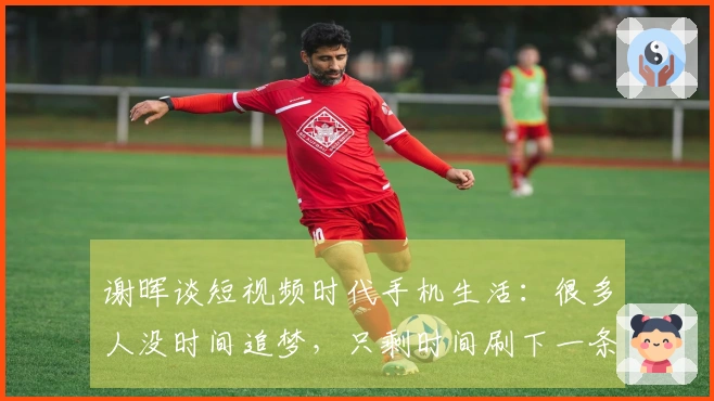 谢晖谈短视频时代手机生活：很多人没时间追梦，只剩时间刷下一条