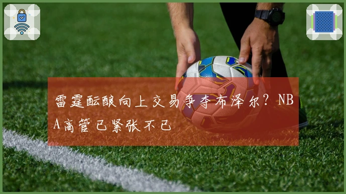 雷霆酝酿向上交易争夺布泽尔？NBA高管已紧张不已
